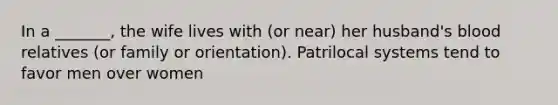 In a _______, the wife lives with (or near) her husband's blood relatives (or family or orientation). Patrilocal systems tend to favor men over women