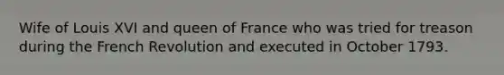 Wife of Louis XVI and queen of France who was tried for treason during the French Revolution and executed in October 1793.