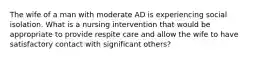 The wife of a man with moderate AD is experiencing social isolation. What is a nursing intervention that would be appropriate to provide respite care and allow the wife to have satisfactory contact with significant others?