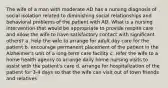 The wife of a man with moderate AD has a nursing diagnosis of social isolation related to diminishing social relationships and behavioral problems of the patient with AD. What is a nursing intervention that would be appropriate to provide respite care and allow the wife to have satisfactory contact with significant others? a. help the wife to arrange for adult day care for the patient b. encourage permanent placement of the patient in the Alzheimer's unit of a long-term care facility c. refer the wife to a home health agency to arrange daily home nursing visits to assist with the patient's care d. arrange for hospitalization of the patient for 3-4 days so that the wife can visit out of town friends and relatives