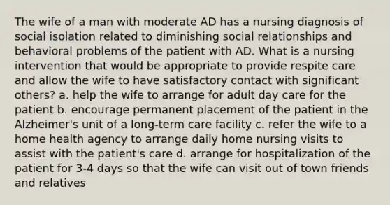 The wife of a man with moderate AD has a nursing diagnosis of social isolation related to diminishing social relationships and behavioral problems of the patient with AD. What is a nursing intervention that would be appropriate to provide respite care and allow the wife to have satisfactory contact with significant others? a. help the wife to arrange for adult day care for the patient b. encourage permanent placement of the patient in the Alzheimer's unit of a long-term care facility c. refer the wife to a home health agency to arrange daily home nursing visits to assist with the patient's care d. arrange for hospitalization of the patient for 3-4 days so that the wife can visit out of town friends and relatives