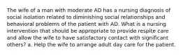 The wife of a man with moderate AD has a nursing diagnosis of social isolation related to diminishing social relationships and behavioral problems of the patient with AD. What is a nursing intervention that should be appropriate to provide respite care and allow the wife to have satisfactory contact with significant others? a. Help the wife to arrange adult day care for the patient.