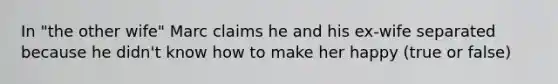 In "the other wife" Marc claims he and his ex-wife separated because he didn't know how to make her happy (true or false)