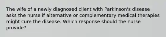 The wife of a newly diagnosed client with Parkinson's disease asks the nurse if alternative or complementary medical therapies might cure the disease. Which response should the nurse provide?