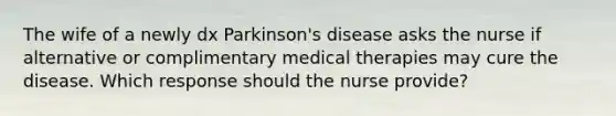 The wife of a newly dx Parkinson's disease asks the nurse if alternative or complimentary medical therapies may cure the disease. Which response should the nurse provide?