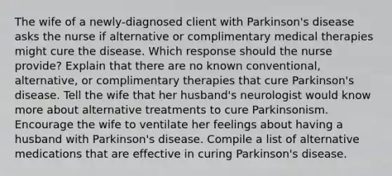 The wife of a newly-diagnosed client with Parkinson's disease asks the nurse if alternative or complimentary medical therapies might cure the disease. Which response should the nurse provide? Explain that there are no known conventional, alternative, or complimentary therapies that cure Parkinson's disease. Tell the wife that her husband's neurologist would know more about alternative treatments to cure Parkinsonism. Encourage the wife to ventilate her feelings about having a husband with Parkinson's disease. Compile a list of alternative medications that are effective in curing Parkinson's disease.