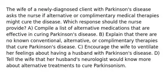 The wife of a newly-diagnosed client with Parkinson's disease asks the nurse if alternative or complimentary medical therapies might cure the disease. Which response should the nurse provide? A) Compile a list of alternative medications that are effective in curing Parkinson's disease. B) Explain that there are no known conventional, alternative, or complimentary therapies that cure Parkinson's disease. C) Encourage the wife to ventilate her feelings about having a husband with Parkinson's disease. D) Tell the wife that her husband's neurologist would know more about alternative treatments to cure Parkinsonism.