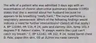 The wife of a patient who was admitted 3 days ago with an exacerbation of chronic obstructive pulmonary disease (COPD) states that she is worried about her husband because he appears to be breathing "really hard." The nurse performs a respiratory assessment. Which of the following findings would indicate a need for further interventions? (Select all that apply.) A. BP 122/80, HR 116, R 24, pale and clammy skin, temp 101.3 degrees F B. Patient states, "It always seems like I just can't catch my breath." C. BP 122/82, HR 102, R 24, noted barrel chest D. Pale, paper-thin skin, O2 at 2L/min via nasal cannula