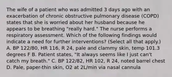 The wife of a patient who was admitted 3 days ago with an exacerbation of chronic obstructive pulmonary disease (COPD) states that she is worried about her husband because he appears to be breathing "really hard." The nurse performs a respiratory assessment. Which of the following findings would indicate a need for further interventions? (Select all that apply.) A. BP 122/80, HR 116, R 24, pale and clammy skin, temp 101.3 degrees F B. Patient states, "It always seems like I just can't catch my breath." C. BP 122/82, HR 102, R 24, noted barrel chest D. Pale, paper-thin skin, O2 at 2L/min via nasal cannula