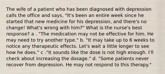 The wife of a patient who has been diagnosed with depression calls the office and says, "It's been an entire week since he started that new medicine for his depression, and there's no change! What's wrong with him?" What is the nurse's best response? a . "The medication may not be effective for him. He may need to try another type." b. "It may take up to 6 weeks to notice any therapeutic effects. Let's wait a little longer to see how he does." c ."It sounds like the dose is not high enough. I'll check about increasing the dosage." d. "Some patients never recover from depression. He may not respond to this therapy."