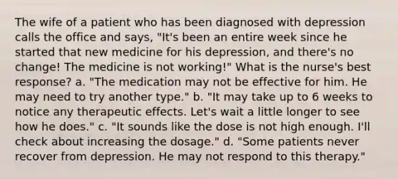 The wife of a patient who has been diagnosed with depression calls the office and says, "It's been an entire week since he started that new medicine for his depression, and there's no change! The medicine is not working!" What is the nurse's best response? a. "The medication may not be effective for him. He may need to try another type." b. "It may take up to 6 weeks to notice any therapeutic effects. Let's wait a little longer to see how he does." c. "It sounds like the dose is not high enough. I'll check about increasing the dosage." d. "Some patients never recover from depression. He may not respond to this therapy."