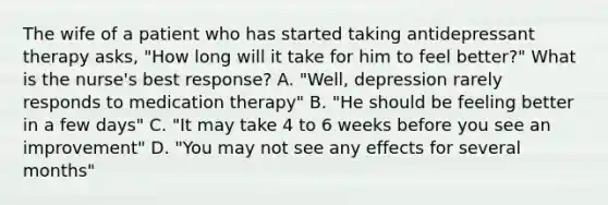 The wife of a patient who has started taking antidepressant therapy asks, "How long will it take for him to feel better?" What is the nurse's best response? A. "Well, depression rarely responds to medication therapy" B. "He should be feeling better in a few days" C. "It may take 4 to 6 weeks before you see an improvement" D. "You may not see any effects for several months"