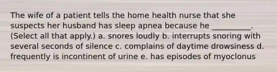 The wife of a patient tells the home health nurse that she suspects her husband has sleep apnea because he __________. (Select all that apply.) a. snores loudly b. interrupts snoring with several seconds of silence c. complains of daytime drowsiness d. frequently is incontinent of urine e. has episodes of myoclonus