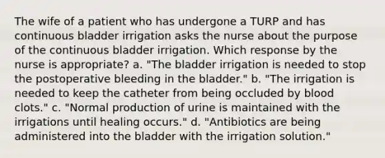 The wife of a patient who has undergone a TURP and has continuous bladder irrigation asks the nurse about the purpose of the continuous bladder irrigation. Which response by the nurse is appropriate? a. "The bladder irrigation is needed to stop the postoperative bleeding in the bladder." b. "The irrigation is needed to keep the catheter from being occluded by blood clots." c. "Normal production of urine is maintained with the irrigations until healing occurs." d. "Antibiotics are being administered into the bladder with the irrigation solution."