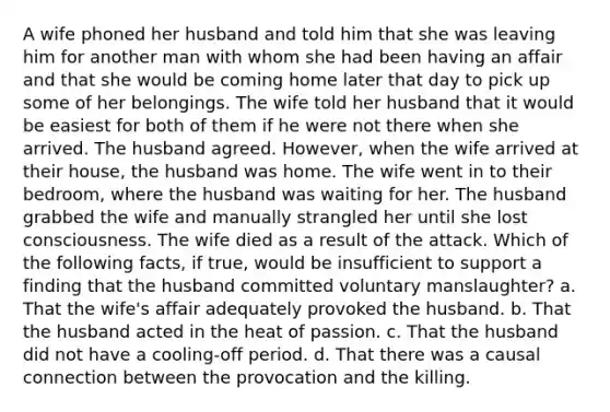 A wife phoned her husband and told him that she was leaving him for another man with whom she had been having an affair and that she would be coming home later that day to pick up some of her belongings. The wife told her husband that it would be easiest for both of them if he were not there when she arrived. The husband agreed. However, when the wife arrived at their house, the husband was home. The wife went in to their bedroom, where the husband was waiting for her. The husband grabbed the wife and manually strangled her until she lost consciousness. The wife died as a result of the attack. Which of the following facts, if true, would be insufficient to support a finding that the husband committed voluntary manslaughter? a. That the wife's affair adequately provoked the husband. b. That the husband acted in the heat of passion. c. That the husband did not have a cooling-off period. d. That there was a causal connection between the provocation and the killing.