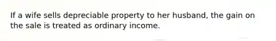 If a wife sells depreciable property to her husband, the gain on the sale is treated as ordinary income.