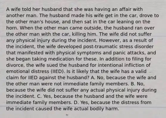 A wife told her husband that she was having an affair with another man. The husband made his wife get in the car, drove to the other man's house, and then sat in the car leaning on the horn. When the other man came outside, the husband ran over the other man with the car, killing him. The wife did not suffer any physical injury during the incident. However, as a result of the incident, the wife developed post-traumatic stress disorder that manifested with physical symptoms and panic attacks, and she began taking medication for these. In addition to filing for divorce, the wife sued the husband for intentional infliction of emotional distress (IIED). Is it likely that the wife has a valid claim for IIED against the husband? A. No, because the wife and the other man were not immediate family members. B. No, because the wife did not suffer any actual physical injury during the incident. C. Yes, because the husband and the wife were immediate family members. D. Yes, because the distress from the incident caused the wife actual bodily harm.