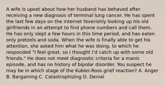 A wife is upset about how her husband has behaved after receiving a new diagnosis of terminal lung cancer. He has spent the last few days on the internet feverishly looking up his old girlfriends in an attempt to find phone numbers and call them. He has only slept a few hours in this time period, and has eaten only pretzels and soda. When the wife is finally able to get his attention, she asked him what he was doing, to which he responded "I feel great, so I thought I'd catch up with some old friends." He does not meet diagnostic criteria for a manic episode, and has no history of bipolar disorder. You suspect he may be in which stage of the Kubler-Ross grief reaction? A. Anger B. Bargaining C. Catastrophizing D. Denial