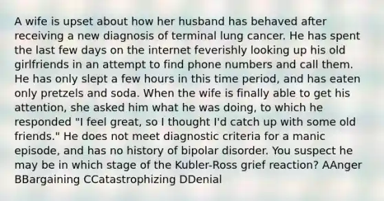 A wife is upset about how her husband has behaved after receiving a new diagnosis of terminal lung cancer. He has spent the last few days on the internet feverishly looking up his old girlfriends in an attempt to find phone numbers and call them. He has only slept a few hours in this time period, and has eaten only pretzels and soda. When the wife is finally able to get his attention, she asked him what he was doing, to which he responded "I feel great, so I thought I'd catch up with some old friends." He does not meet diagnostic criteria for a manic episode, and has no history of bipolar disorder. You suspect he may be in which stage of the Kubler-Ross grief reaction? AAnger BBargaining CCatastrophizing DDenial