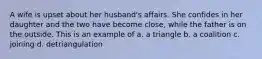 A wife is upset about her husband's affairs. She confides in her daughter and the two have become close, while the father is on the outside. This is an example of a. a triangle b. a coalition c. joining d. detriangulation