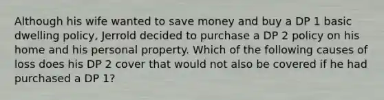 Although his wife wanted to save money and buy a DP 1 basic dwelling policy, Jerrold decided to purchase a DP 2 policy on his home and his personal property. Which of the following causes of loss does his DP 2 cover that would not also be covered if he had purchased a DP 1?