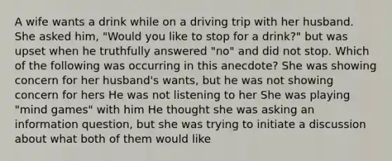 A wife wants a drink while on a driving trip with her husband. She asked him, "Would you like to stop for a drink?" but was upset when he truthfully answered "no" and did not stop. Which of the following was occurring in this anecdote? She was showing concern for her husband's wants, but he was not showing concern for hers He was not listening to her She was playing "mind games" with him He thought she was asking an information question, but she was trying to initiate a discussion about what both of them would like