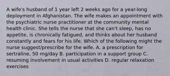 A wife's husband of 1 year left 2 weeks ago for a year-long deployment in Afghanistan. The wife makes an appointment with the psychiatric nurse practitioner at the community mental health clinic. She tells the nurse that she can't sleep, has no appetite, is chronically fatigued, and thinks about her husband constantly and fears for his life. Which of the following might the nurse suggest/prescribe for the wife. A. a prescription for sertraline, 50 mg/day B. participation in a support group C. resuming involvement in usual activities D. regular relaxation exercises