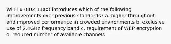 Wi-Fi 6 (802.11ax) introduces which of the following improvements over previous standards? a. higher throughout and improved performance in crowded environments b. exclusive use of 2.4GHz frequency band c. requirement of WEP encryption d. reduced number of available channels