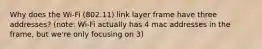 Why does the Wi-Fi (802.11) link layer frame have three addresses? (note: Wi-Fi actually has 4 mac addresses in the frame, but we're only focusing on 3)