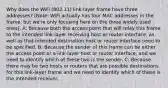 Why does the WiFi (802.11) link-layer frame have three addresses? [Note: WiFi actually has four MAC addresses in the frame, but we're only focusing here on the three widely used ones]. A: Because both the access point that will relay this frame to the intended link-layer receiving host or router interface, as well as that intended destination host or router interface need to be specified. B: Because the sender of this frame can be either the access point or a link-layer host or router interface, and we need to identify which of these two is the sender. C: Because there may be two hosts or routers that are possible destinations for this link-layer frame and we need to identify which of these is the intended receiver.