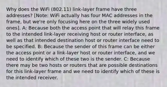 Why does the WiFi (802.11) link-layer frame have three addresses? [Note: WiFi actually has four MAC addresses in the frame, but we're only focusing here on the three widely used ones]. A: Because both the access point that will relay this frame to the intended link-layer receiving host or router interface, as well as that intended destination host or router interface need to be specified. B: Because the sender of this frame can be either the access point or a link-layer host or router interface, and we need to identify which of these two is the sender. C: Because there may be two hosts or routers that are possible destinations for this link-layer frame and we need to identify which of these is the intended receiver.