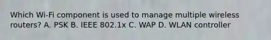 Which Wi-Fi component is used to manage multiple wireless routers? A. PSK B. IEEE 802.1x C. WAP D. WLAN controller