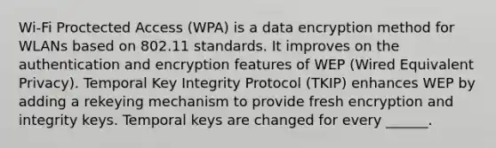 Wi-Fi Proctected Access (WPA) is a data encryption method for WLANs based on 802.11 standards. It improves on the authentication and encryption features of WEP (Wired Equivalent Privacy). Temporal Key Integrity Protocol (TKIP) enhances WEP by adding a rekeying mechanism to provide fresh encryption and integrity keys. Temporal keys are changed for every ______.