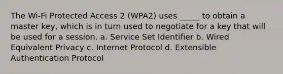 The Wi-Fi Protected Access 2 (WPA2) uses _____ to obtain a master key, which is in turn used to negotiate for a key that will be used for a session. a. Service Set Identifier b. Wired Equivalent Privacy c. Internet Protocol d. Extensible Authentication Protocol