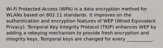 Wi-Fi Protected Access (WPA) is a data encryption method for WLANs based on 802.11 standards. It improves on the authentication and encryption features of WEP (Wired Equivalent Privacy). Temporal Key Integrity Protocol (TKIP) enhances WEP by adding a rekeying mechanism to provide fresh encryption and integrity keys. Temporal keys are changed for every ___________.