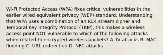 Wi-Fi Protected Access (WPA) fixes critical vulnerabilities in the earlier wired equivalent privacy (WEP) standard. Understanding that WPA uses a combination of an RC4 stream cipher and Temporal Key Integrity Protocol (TKIP), this makes a wireless access point NOT vulnerable to which of the following attacks when related to encrypted wireless packets? A. IV attacks B. MAC flooding C. URL redirection D. NFC attacks