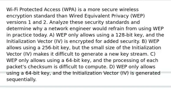 Wi-Fi Protected Access (WPA) is a more secure wireless encryption standard than Wired Equivalent Privacy (WEP) versions 1 and 2. Analyze these security standards and determine why a network engineer would refrain from using WEP in practice today. A) WEP only allows using a 128-bit key, and the Initialization Vector (IV) is encrypted for added security. B) WEP allows using a 256-bit key, but the small size of the Initialization Vector (IV) makes it difficult to generate a new key stream. C) WEP only allows using a 64-bit key, and the processing of each packet's checksum is difficult to compute. D) WEP only allows using a 64-bit key, and the Initialization Vector (IV) is generated sequentially.