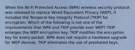 When the Wi-Fi Protected Access (WPA) wireless security protocol was released to replace Wired Equivalent Privacy (WEP), it included the Temporal Key Integrity Protocol (TKIP) for encryption. Which of the following is not one of the improvements that WPA and TKIP provide over WEP? TKIP enlarges the WEP encryption key. TKIP modifies the encryption key for every packet. WPA does not require a hardware upgrade for WEP devices. TKIP eliminates the use of preshared keys.