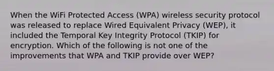 When the WiFi Protected Access (WPA) wireless security protocol was released to replace Wired Equivalent Privacy (WEP), it included the Temporal Key Integrity Protocol (TKIP) for encryption. Which of the following is not one of the improvements that WPA and TKIP provide over WEP?