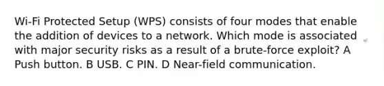 Wi-Fi Protected Setup (WPS) consists of four modes that enable the addition of devices to a network. Which mode is associated with major security risks as a result of a brute-force exploit? A Push button. B USB. C PIN. D Near-field communication.