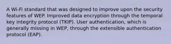 A Wi-Fi standard that was designed to improve upon the security features of WEP. Improved data encryption through the temporal key integrity protocol (TKIP). User authentication, which is generally missing in WEP, through the extensible authentication protocol (EAP).