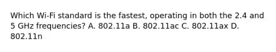 Which Wi-Fi standard is the fastest, operating in both the 2.4 and 5 GHz frequencies? A. 802.11a B. 802.11ac C. 802.11ax D. 802.11n