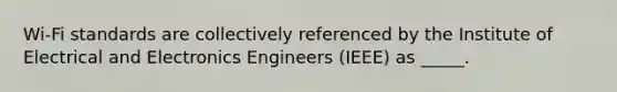 Wi-Fi standards are collectively referenced by the Institute of Electrical and Electronics Engineers (IEEE) as _____.