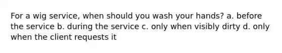 For a wig service, when should you wash your hands? a. before the service b. during the service c. only when visibly dirty d. only when the client requests it