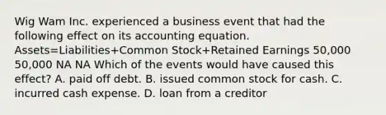 Wig Wam Inc. experienced a business event that had the following effect on its accounting equation. Assets=Liabilities+Common Stock+Retained Earnings 50,000 50,000 NA NA Which of the events would have caused this effect? A. paid off debt. B. issued common stock for cash. C. incurred cash expense. D. loan from a creditor