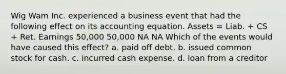 Wig Wam Inc. experienced a business event that had the following effect on its accounting equation. Assets = Liab. + CS + Ret. Earnings 50,000 50,000 NA NA Which of the events would have caused this effect? a. paid off debt. b. issued common stock for cash. c. incurred cash expense. d. loan from a creditor