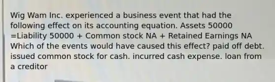 Wig Wam Inc. experienced a business event that had the following effect on its accounting equation. Assets 50000 =Liability 50000 + Common stock NA + Retained Earnings NA Which of the events would have caused this effect? paid off debt. issued common stock for cash. incurred cash expense. loan from a creditor