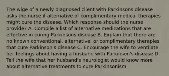 The wige of a newly-diagnosed client with Parkinsons disease asks the nurse if alternative of complimentary medical therapies might cure the disease. Which response should the nurse provide? A. Compile a list of alternative medications that are effective in curing Parkinsons disease B. Explain that there are no known conventional, alternative, or complimentary therapies that cure Parkinson's disease C. Encourage the wife to ventilate her feelings about having a husband with Parkinson's disease D. Tell the wife that her husband's neurologist would know more about alternative treatments to cure Parkinsonism