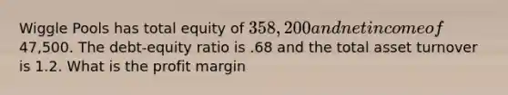 Wiggle Pools has total equity of 358,200 and net income of47,500. The debt-equity ratio is .68 and the total asset turnover is 1.2. What is the profit margin