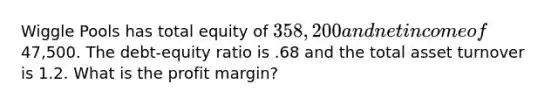 Wiggle Pools has total equity of 358,200 and net income of47,500. The debt-equity ratio is .68 and the total asset turnover is 1.2. What is the profit margin?